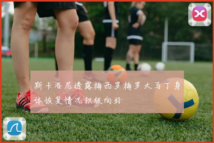 斯卡洛尼透露梅西罗梅罗大马丁身体恢复情况积极向好