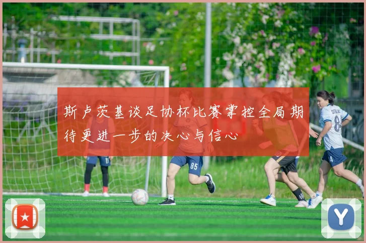 斯卢茨基谈足协杯比赛掌控全局期待更进一步的决心与信心