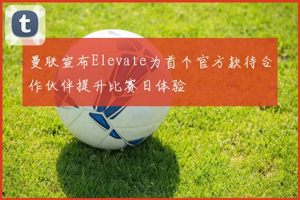 曼联宣布Elevate为首个官方款待合作伙伴提升比赛日体验