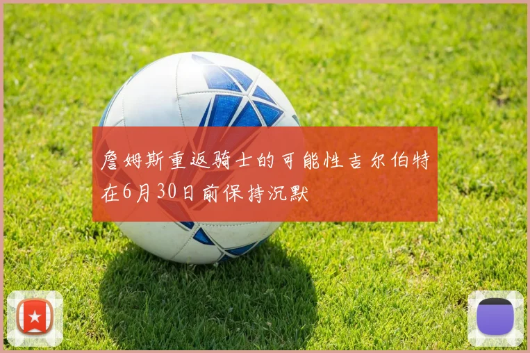 詹姆斯重返骑士的可能性吉尔伯特在6月30日前保持沉默