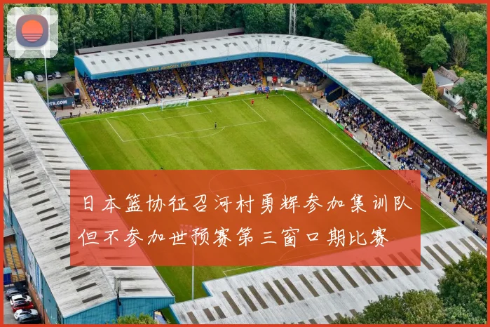 日本篮协征召河村勇辉参加集训队但不参加世预赛第三窗口期比赛