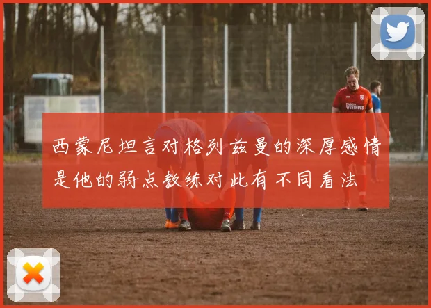 西蒙尼坦言对格列兹曼的深厚感情是他的弱点教练对此有不同看法