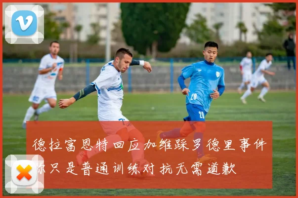 德拉富恩特回应加维踩罗德里事件称只是普通训练对抗无需道歉