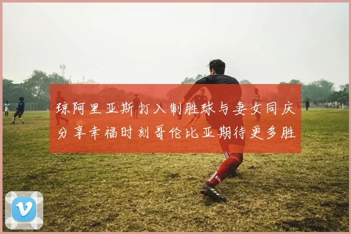 琼阿里亚斯打入制胜球与妻女同庆分享幸福时刻哥伦比亚期待更多胜利