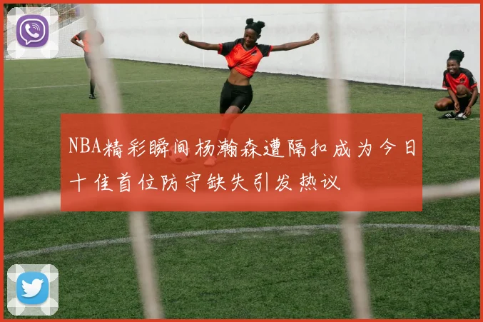 NBA精彩瞬间杨瀚森遭隔扣成为今日十佳首位防守缺失引发热议
