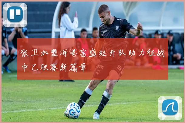 张卫加盟海港富盛经开队助力征战中乙联赛新篇章