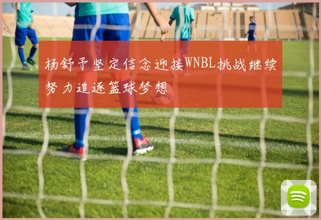 杨舒予坚定信念迎接WNBL挑战继续努力追逐篮球梦想