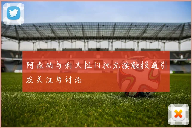 阿森纳与利夫拉门托无接触报道引发关注与讨论