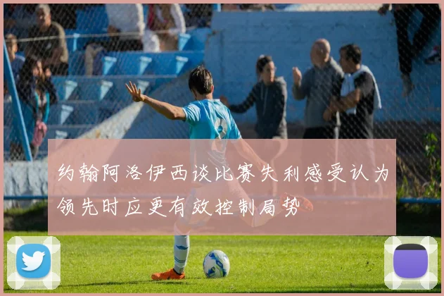 约翰阿洛伊西谈比赛失利感受认为领先时应更有效控制局势