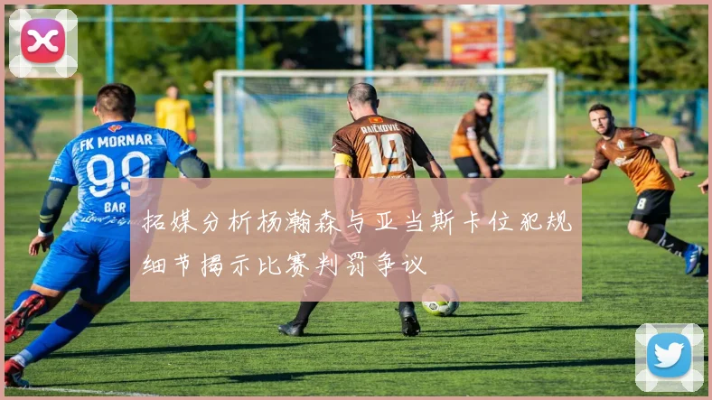 拓媒分析杨瀚森与亚当斯卡位犯规细节揭示比赛判罚争议